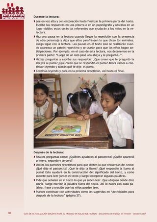 30 GUÍA DE ACTUALIZACIÓN DOCENTE PARA EL TRABAJO EN AULAS MULTIGRADO · Documento de trabajo en revisión · Octubre 2007
Durante la lectura:
Lee en voz alta y con entonación hasta finalizar la primera parte del texto.
Escribe las respuestas en una pizarra o en un papelógrafo y ubícalas en un
lugar visible; estos serán los referentes que ayudarán a los niños en la re-
lectura.
Haz una pausa en la lectura cuando llegue la repetición con la presencia
de otro personaje y deja que ellos parafraseen lo que dicen los animales.
Luego sigue con la lectura. Las pausas en el texto solo se realizarán cuan-
do aparezca un patrón repetitivo y se usarán para que los niños hagan an-
ticipaciones. Por ejemplo, en el caso de esta lectura, nos detenemos en la
primera parte: “Luego de un rato pasó una abeja y le preguntó…”.
Hazles preguntas y escribe sus respuestas: ¿Qué creen que le preguntó la
abejita al puma? ¿Qué creen que le respondió el puma? Ahora vamos a con-
tinuar leyendo y sabrán qué le dijo el puma.
Continúa leyendo y para en la próxima repetición, así hasta el final.
Después de la lectura:
Realiza preguntas como: ¿Quiénes ayudaron al pastorcito? ¿Quién apareció
primero, segundo y tercero?
Utiliza los patrones repetitivos para que dicten lo que recuerdan del texto:
¿Qué dijo el pastorcito? ¿Qué le dijo la llama? ¿Qué respondió la llama al
puma? Esto ayudará en la construcción del significado del texto, y como
soporte para leer juntos el texto y luego incorporar algunas palabras.
Pide que señalen en el texto lo que ya saben leer. Que ubiquen dónde dice
abeja, luego escribe la palabra fuera del texto. Así lo haces con cada pa-
labra, frase u oración que los niños pueden leer.
Puedes continuar con actividades como las sugeridas en “Actividades para
después de la lectura” (página 27).
30
primaria
multigrado
 