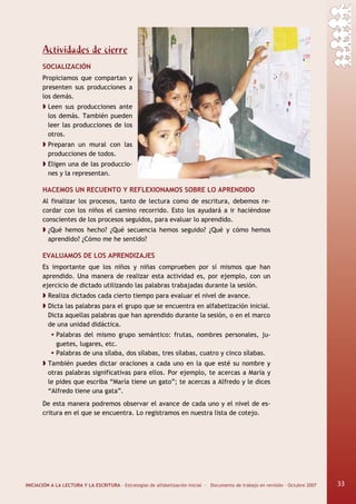 INICIACIÓN A LA LECTURA Y LA ESCRITURA · Estrategias de alfabetización inicial · Documento de trabajo en revisión · Octubre 2007 33
Actividades de cierre
SOCIALIZACIÓN
Propiciamos que compartan y
presenten sus producciones a
los demás.
Leen sus producciones ante
los demás. También pueden
leer las producciones de los
otros.
Preparan un mural con las
producciones de todos.
Eligen una de las produccio-
nes y la representan.
HACEMOS UN RECUENTO Y REFLEXIONAMOS SOBRE LO APRENDIDO
Al finalizar los procesos, tanto de lectura como de escritura, debemos re-
cordar con los niños el camino recorrido. Esto los ayudará a ir haciéndose
conscientes de los procesos seguidos, para evaluar lo aprendido.
¿Qué hemos hecho? ¿Qué secuencia hemos seguido? ¿Qué y cómo hemos
aprendido? ¿Cómo me he sentido?
EVALUAMOS DE LOS APRENDIZAJES
Es importante que los niños y niñas comprueben por sí mismos que han
aprendido. Una manera de realizar esta actividad es, por ejemplo, con un
ejercicio de dictado utilizando las palabras trabajadas durante la sesión.
Realiza dictados cada cierto tiempo para evaluar el nivel de avance.
Dicta las palabras para el grupo que se encuentra en alfabetización inicial.
Dicta aquellas palabras que han aprendido durante la sesión, o en el marco
de una unidad didáctica.
Palabras del mismo grupo semántico: frutas, nombres personales, ju-
guetes, lugares, etc.
Palabras de una sílaba, dos sílabas, tres sílabas, cuatro y cinco sílabas.
También puedes dictar oraciones a cada uno en la que esté su nombre y
otras palabras significativas para ellos. Por ejemplo, te acercas a María y
le pides que escriba “María tiene un gato”; te acercas a Alfredo y le dices
“Alfredo tiene una gata”.
De esta manera podremos observar el avance de cada uno y el nivel de es-
critura en el que se encuentra. Lo registramos en nuestra lista de cotejo.
33
 