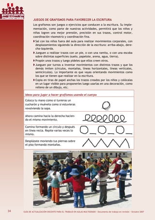 34 GUÍA DE ACTUALIZACIÓN DOCENTE PARA EL TRABAJO EN AULAS MULTIGRADO · Documento de trabajo en revisión · Octubre 2007
JUEGOS DE GRAFISMOS PARA FAVORECER LA ESCRITURA
Los grafismos son juegos o ejercicios que conducen a la escritura. Su imple-
mentación, como parte de nuestras actividades, permitirá que los niños y
niñas logren una mejor prensión, precisión en sus trazos, control motor,
coordinación visomotriz y coordinación fina.
Sal con los niños fuera del aula para realizar movimientos corporales, con
desplazamientos siguiendo la dirección de la escritura: arriba-abajo, dere-
cha-izquierda.
Jueguen a realizar trazos con un pie, o con una ramita, o con una escoba
sobre distintas superficies (suelo, papelote, arena, agua, tierra).
Propón unos trazos y luego pídeles que ellos creen otros.
Jueguen por turnos a inventar movimientos con distintos trazos y que los
demás imiten (círculos, montañas, líneas horizontales, líneas verticales,
semicírculos). Lo importante es que vayas orientando movimientos como
los que se tienen que realizar en la escritura.
Copia en tiras de papel anchas los trazos creados por los niños y colócalas
en un lugar visible para proponerles luego usarlas en una decoración, como
relleno de un dibujo, etc.
Ideas para jugar a hacer grafismos usando el cuerpo
Coloca tu mano como si tuvieras un
cucharón y muévela como si estuvieras
revolviendo la sopa.
Ahora camina hacia la derecha hacien-
do el mismo movimiento.
Camina formando un círculo y después
en línea recta. Repite varias veces lo
mismo.
Desplázate moviendo tus piernas sobre
el piso formando montañas.
34
primaria
multigrado
 