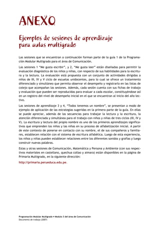 Programación Modular Multigrado Modulo 3 del área de Comunicación
Documento de trabajo (2007)
ANEXO
Ejemplos de sesiones de aprendizaje
para aulas multigrado
Las sesiones que se encuentran a continuación forman parte de la guía 1 de la Programa-
ción Modular Multigrado para el área de Comunicación.
Las sesiones 1 “Me gusta escribir”, y 2, “Me gusta leer” están diseñadas para permitir la
evaluación diagnóstica de los niños y niñas, con respecto de sus habilidades para la escritu-
ra y la lectura. La evaluación está propuesta con un conjunto de actividades dirigidas a
niños de III, IV y V ciclo de escuelas unidocentes, para lo cual se ofrece un tratamiento
diferenciado y simultáneo que permita observar el desempeño y registrarlo en las listas de
cotejo que acompañan las sesiones. Además, cada sesión cuenta con sus fichas de trabajo
y evaluación que pueden ser reproducidas para evaluar a cada escolar, constituyéndose así
en un registro del nivel de desempeño inicial en el que se encuentran al inicio del año lec-
tivo.
Las sesiones de aprendizaje 3 y 4, “Todos tenemos un nombre”, se presentan a modo de
ejemplo de aplicación de las estrategias sugeridas en la primera parte de la guía. En ellas
se puede apreciar, además de las secuencias para trabajar la lectura y la escritura, la
atención diferenciada y simultánea para el trabajo con niños y niñas de tres ciclos (III, IV y
V). La escritura y lectura del propio nombre es uno de los primeros aprendizajes significa-
tivos que emprenden los niños y las niñas en su proceso de alfabetización inicial. A partir
de este contexto de ponerse en contacto con su nombre, el de sus compañeros y familia-
res, establecen relación con el sistema de escritura alfabética. Luego de esta experiencia,
los niños y niñas pueden establecer relaciones entre los diferentes sonidos y grafías y luego
construir nuevas palabras.
Estas y otras sesiones de Comunicación, Matemática y Persona y Ambiente (con sus respec-
tivos materiales en castellano, quechua collao y aimara) están disponibles en la página de
Primaria Multigrado, en la siguiente dirección:
http://primaria.perueduca.edu.pe.
 