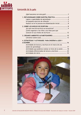 2 GUÍA DE ACTUALIZACIÓN DOCENTE PARA EL TRABAJO EN AULAS MULTIGRADO · Documento de trabajo en revisión · Octubre 2007
Contenido de la guía
¿Qué buscamos con esta guía?........................................3
1. REFLEXIONAMOS SOBRE NUESTRA PRÁCTICA .......................4
Logros y capacidades de aprendizaje ...............................4
Un pequeño ejercicio de reflexión ..................................5
Nuestro rol en el proceso de alfabetización inicial...............8
2. SOBRE LOS NIVELES DE ESCRITURA ...................................9
¿En qué nivel de escritura se encuentran? .........................9
¿Cómo organizar a los niños y las niñas para que
avancen en sus niveles de escritura?.............................. 12
3. CREAMOS AMBIENTES ALFABETIZADORES.......................... 13
Letramos nuestra aula............................................... 13
4. ESTRATEGIAS Y ACTIVIDADES PARA ENSEÑAR A LEER Y
A ESCRIBIR ................................................................... 16
Actividades de lectura y escritura en el marco de una
sesión de aprendizaje ............................................... 17
Actividades que podemos realizar al inicio de la sesión ....... 18
Actividades diferenciadas de lectura y escritura ............... 22
Actividades de cierre ................................................ 33
2
primaria
multigrado
 