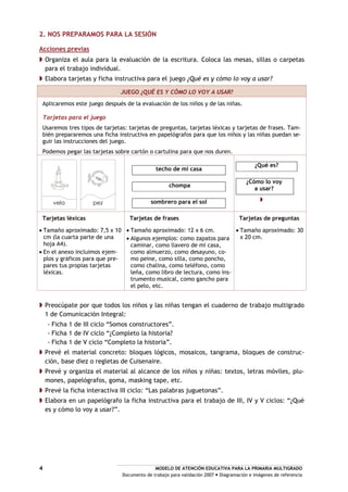 MODELO DE ATENCIÓN EDUCATIVA PARA LA PRIMARIA MULTIGRADO
Documento de trabajo para validación 2007 Diagramación e imágenes de referencia
4
2. NOS PREPARAMOS PARA LA SESIÓN
Acciones previas
Organiza el aula para la evaluación de la escritura. Coloca las mesas, sillas o carpetas
para el trabajo individual.
Elabora tarjetas y ficha instructiva para el juego ¿Qué es y cómo lo voy a usar?
JUEGO ¿QUÉ ES Y CÓMO LO VOY A USAR?
Aplicaremos este juego después de la evaluación de los niños y de las niñas.
Tarjetas para el juego
Usaremos tres tipos de tarjetas: tarjetas de preguntas, tarjetas léxicas y tarjetas de frases. Tam-
bién prepararemos una ficha instructiva en papelógrafos para que los niños y las niñas puedan se-
guir las instrucciones del juego.
Podemos pegar las tarjetas sobre cartón o cartulina para que nos duren.
vela pez
techo de mi casa
chompa
sombrero para el sol
¿Qué es?
¿Cómo lo voy
a usar?
Tarjetas léxicas
Tamaño aproximado: 7,5 x 10
cm (la cuarta parte de una
hoja A4).
En el anexo incluimos ejem-
plos y gráficos para que pre-
pares tus propias tarjetas
léxicas.
Tarjetas de frases
Tamaño aproximado: 12 x 6 cm.
Algunos ejemplos: como zapatos para
caminar, como llavero de mi casa,
como almuerzo, como desayuno, co-
mo peine, como silla, como poncho,
como chalina, como teléfono, como
leña, como libro de lectura, como ins-
trumento musical, como gancho para
el pelo, etc.
Tarjetas de preguntas
Tamaño aproximado: 30
x 20 cm.
Preocúpate por que todos los niños y las niñas tengan el cuaderno de trabajo multigrado
1 de Comunicación Integral:
- Ficha 1 de III ciclo “Somos constructores”.
- Ficha 1 de IV ciclo “¿Completo la historia?
- Ficha 1 de V ciclo “Completo la historia”.
Prevé el material concreto: bloques lógicos, mosaicos, tangrama, bloques de construc-
ción, base diez o regletas de Cuisenaire.
Prevé y organiza el material al alcance de los niños y niñas: textos, letras móviles, plu-
mones, papelógrafos, goma, masking tape, etc.
Prevé la ficha interactiva III ciclo: “Las palabras juguetonas”.
Elabora en un papelógrafo la ficha instructiva para el trabajo de III, IV y V ciclos: “¿Qué
es y cómo lo voy a usar?”.
 