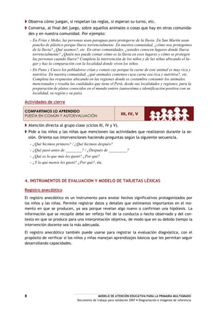 MODELO DE ATENCIÓN EDUCATIVA PARA LA PRIMARIA MULTIGRADO
Documento de trabajo para validación 2007 Diagramación e imágenes de referencia
8
Observa cómo juegan, si respetan las reglas, si esperan su turno, etc.
Conversa, al final del juego, sobre aquellos animales o cosas que hay en otras comunida-
des y en nuestra comunidad. Por ejemplo:
- En Frías y Moho, las personas usan paraguas para protegerse de la lluvia. En San Martín usan
poncho de plástico porque llueve torrencialmente. En nuestra comunidad, ¿cómo nos protegemos
de la lluvia? ¿Qué usamos?, etc. En otras comunidades, ¿ustedes conocen lugares donde llueva
torrencialmente? ¿Quién nos puede contar cómo es la lluvia en esos lugares y cómo se protegen
las personas cuando llueve? Completa la intervención de los niños y de las niñas ubicando el lu-
gar y haz la comparación con la localidad donde viven los niños.
- En Puno y Cusco los pobladores crían y comen cuy porque la carne de este animal es muy rica y
nutritiva. En nuestra comunidad, ¿qué animales comemos cuya carne sea rica y nutritiva?, etc.
Completa las respuestas ubicando en las regiones donde es costumbre consumir los animales
mencionados y resalta las cualidades que tiene el Perú, desde sus localidades y regiones, para la
preparación de platos conocidos en el mundo entero (autoestima e identificación positiva con su
localidad, su región y su país).
Actividades de cierre
COMPARTIMOS LO APRENDIDO
PUESTA EN COMÚN Y AUTOEVALUACIÓN
III, IV, V
Atención directa al grupo clase (ciclos III, IV y V).
Pide a los niños y las niñas que mencionen las actividades que realizaron durante la se-
sión. Orienta sus intervenciones haciendo preguntas según la siguiente secuencia.
- ¿Qué hicimos primero? / ¿Qué hicimos después?
- ¿Qué pasó antes de ________? / ¿Después de _________?
- ¿Qué es lo que más les gustó? ¿Por qué?
- ¿Y lo que menos les gustó? ¿Por qué?, etc.
4. INSTRUMENTOS DE EVALUACION Y MODELO DE TARJETAS LÉXICAS
Registro anecdótico
El registro anecdótico es un instrumento para anotar hechos significativos protagonizados por
los niños y las niñas. Permite registrar datos y detalles que estimamos importantes en el mo-
mento en que se producen, ya sea porque revelan algo nuevo o confirman una hipótesis. La
información que se recopile debe ser reflejo fiel de la conducta o hecho observado y del con-
texto en que se produce para una interpretación objetiva, de modo que en su debido tiempo la
intervención docente sea la más adecuada.
El registro anecdótico también puede usarse para registrar la evaluación diagnóstica, con el
propósito de verificar si los niños y niñas manejan aprendizajes básicos que les permitan seguir
desarrollando capacidades.
 