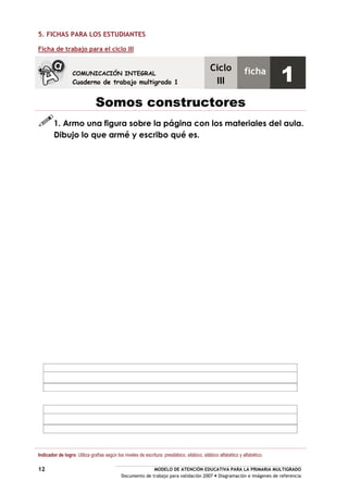 MODELO DE ATENCIÓN EDUCATIVA PARA LA PRIMARIA MULTIGRADO
Documento de trabajo para validación 2007 Diagramación e imágenes de referencia
12
5. FICHAS PARA LOS ESTUDIANTES
Ficha de trabajo para el ciclo III
Somos constructores
1. Armo una figura sobre la página con los materiales del aula.
Dibujo lo que armé y escribo qué es.
Indicador de logro: Utiliza grafías según los niveles de escritura: presilábico, silábico, silábico alfabético y alfabético.
COMUNICACIÓN INTEGRAL
Cuaderno de trabajo multigrado 1
Ciclo
III
ficha
1
 