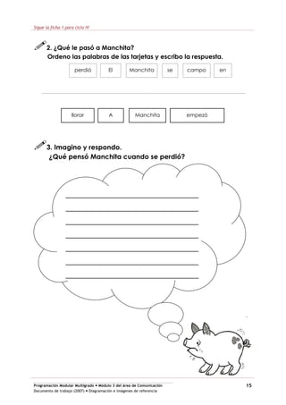 Programación Modular Multigrado Módulo 3 del área de Comunicación
Documento de trabajo (2007) Diagramación e imágenes de referencia
15
Sigue la ficha 1 para ciclo IV
2. ¿Qué le pasó a Manchita?
Ordeno las palabras de las tarjetas y escribo la respuesta.
perdió El Manchita se campo en
llorar A Manchita empezó
3. Imagino y respondo.
¿Qué pensó Manchita cuando se perdió?
_________________________________
_________________________________
_________________________________
_________________________________
_________________________________
_________________________________
_________________________________
 