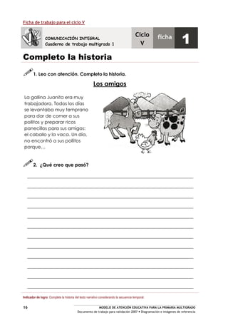 MODELO DE ATENCIÓN EDUCATIVA PARA LA PRIMARIA MULTIGRADO
Documento de trabajo para validación 2007 Diagramación e imágenes de referencia
16
Ficha de trabajo para el ciclo V
Completo la historia
1. Leo con atención. Completo la historia.
Los amigos
La gallina Juanita era muy
trabajadora. Todos los días
se levantaba muy temprano
para dar de comer a sus
pollitos y preparar ricos
panecillos para sus amigos:
el caballo y la vaca. Un día,
no encontró a sus pollitos
porque…
2. ¿Qué creo que pasó?
Indicador de logro: Completa la historia del texto narrativo considerando la secuencia temporal.
COMUNICACIÓN INTEGRAL
Cuaderno de trabajo multigrado 1
Ciclo
V
ficha
1
 