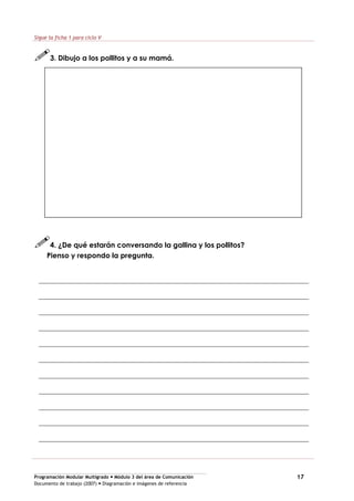 Programación Modular Multigrado Módulo 3 del área de Comunicación
Documento de trabajo (2007) Diagramación e imágenes de referencia
17
Sigue la ficha 1 para ciclo V
3. Dibujo a los pollitos y a su mamá.
4. ¿De qué estarán conversando la gallina y los pollitos?
Pienso y respondo la pregunta.
 