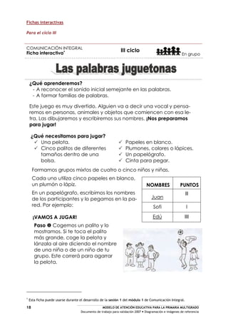 MODELO DE ATENCIÓN EDUCATIVA PARA LA PRIMARIA MULTIGRADO
Documento de trabajo para validación 2007 Diagramación e imágenes de referencia
18
Fichas interactivas
Para el ciclo III
COMUNICACIÓN INTEGRAL
Ficha interactiva
III ciclo
En grupo
¿Qué aprenderemos?
- A reconocer el sonido inicial semejante en las palabras.
- A formar familias de palabras.
Este juego es muy divertido. Alguien va a decir una vocal y pensa-
remos en personas, animales y objetos que comiencen con esa le-
tra. Las dibujaremos y escribiremos sus nombres. ¡Nos preparamos
para jugar!
Formamos grupos mixtos de cuatro o cinco niños y niñas.
Cada uno utiliza cinco papeles en blanco,
un plumón o lápiz.
En un papelógrafo, escribimos los nombres
de los participantes y lo pegamos en la pa-
red. Por ejemplo:
¡VAMOS A JUGAR!
Paso Cogemos un palito y lo
mostramos. Si te toca el palito
más grande, coge la pelota y
lánzala al aire diciendo el nombre
de una niña o de un niño de tu
grupo. Este correrá para agarrar
la pelota.
¿Qué necesitamos para jugar?
Una pelota.
Cinco palitos de diferentes
tamaños dentro de una
bolsa.
Papeles en blanco.
Plumones, colores o lápices.
Un papelógrafo.
Cinta para pegar.
NOMBRES PUNTOS
Juan
lll
Sofi l
Edú llll
Esta ficha puede usarse durante el desarrollo de la sesión 1 del módulo 1 de Comunicación Integral.
 