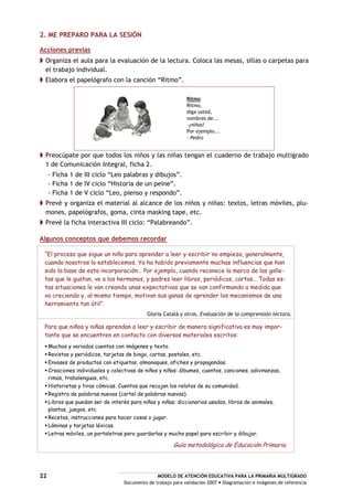 MODELO DE ATENCIÓN EDUCATIVA PARA LA PRIMARIA MULTIGRADO
Documento de trabajo para validación 2007 Diagramación e imágenes de referencia
22
2. ME PREPARO PARA LA SESIÓN
Acciones previas
Organiza el aula para la evaluación de la lectura. Coloca las mesas, sillas o carpetas para
el trabajo individual.
Elabora el papelógrafo con la canción “Ritmo”.
Ritmo
Ritmo,
diga usted,
nombres de...
–¡niños!
Por ejemplo...
– Pedro
Preocúpate por que todos los niños y las niñas tengan el cuaderno de trabajo multigrado
1 de Comunicación Integral, ficha 2.
- Ficha 1 de III ciclo “Leo palabras y dibujos”.
- Ficha 1 de IV ciclo “Historia de un peine”.
- Ficha 1 de V ciclo “Leo, pienso y respondo”.
Prevé y organiza el material al alcance de los niños y niñas: textos, letras móviles, plu-
mones, papelógrafos, goma, cinta masking tape, etc.
Prevé la ficha interactiva III ciclo: “Palabreando”.
Algunos conceptos que debemos recordar
“El proceso que sigue un niño para aprender a leer y escribir no empieza, generalmente,
cuando nosotros lo establecemos. Ya ha habido previamente muchas influencias que han
sido la base de esta incorporación… Por ejemplo, cuando reconoce la marca de las galle-
tas que le gustan, ve a los hermanos, y padres leer libros, periódicos, cartas… Todas es-
tas situaciones le van creando unas expectativas que se van confirmando a medida que
va creciendo y, al mismo tiempo, motivan sus ganas de aprender los mecanismos de una
herramienta tan útil”.
Gloria Catalá y otros. Evaluación de la comprensión lectora.
Para que niños y niñas aprendan a leer y escribir de manera significativa es muy impor-
tante que se encuentren en contacto con diversos materiales escritos:
Muchos y variados cuentos con imágenes y texto.
Revistas y periódicos, tarjetas de bingo, cartas, postales, etc.
Envases de productos con etiquetas, almanaques, afiches y propagandas.
Creaciones individuales y colectivas de niños y niñas: álbumes, cuentos, canciones, adivinanzas,
rimas, trabalenguas, etc.
Historietas y tiras cómicas. Cuentos que recojan los relatos de su comunidad.
Registro de palabras nuevas (cartel de palabras nuevas).
Libros que puedan ser de interés para niños y niñas: diccionarios usados, libros de animales,
plantas, juegos, etc.
Recetas, instrucciones para hacer cosas o jugar.
Láminas y tarjetas léxicas.
Letras móviles, un portaletras para guardarlas y mucho papel para escribir y dibujar.
Guía metodológica de Educación Primaria.
 