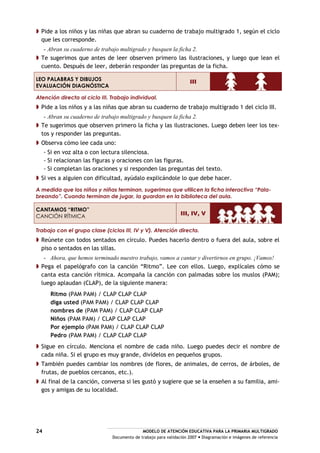 MODELO DE ATENCIÓN EDUCATIVA PARA LA PRIMARIA MULTIGRADO
Documento de trabajo para validación 2007 Diagramación e imágenes de referencia
24
Pide a los niños y las niñas que abran su cuaderno de trabajo multigrado 1, según el ciclo
que les corresponde.
- Abran su cuaderno de trabajo multigrado y busquen la ficha 2.
Te sugerimos que antes de leer observen primero las ilustraciones, y luego que lean el
cuento. Después de leer, deberán responder las preguntas de la ficha.
LEO PALABRAS Y DIBUJOS
EVALUACIÓN DIAGNÓSTICA
III
Atención directa al ciclo III. Trabajo individual.
Pide a los niños y a las niñas que abran su cuaderno de trabajo multigrado 1 del ciclo III.
- Abran su cuaderno de trabajo multigrado y busquen la ficha 2.
Te sugerimos que observen primero la ficha y las ilustraciones. Luego deben leer los tex-
tos y responder las preguntas.
Observa cómo lee cada uno:
- Si en voz alta o con lectura silenciosa.
- Si relacionan las figuras y oraciones con las figuras.
- Si completan las oraciones y si responden las preguntas del texto.
Si ves a alguien con dificultad, ayúdalo explicándole lo que debe hacer.
A medida que los niños y niñas terminan, sugerimos que utilicen la ficha interactiva “Pala-
breando”. Cuando terminan de jugar, la guardan en la biblioteca del aula.
CANTAMOS “RITMO”
CANCIÓN RÍTMICA
III, IV, V
Trabajo con el grupo clase (ciclos III, IV y V). Atención directa.
Reúnete con todos sentados en círculo. Puedes hacerlo dentro o fuera del aula, sobre el
piso o sentados en las sillas.
- Ahora, que hemos terminado nuestro trabajo, vamos a cantar y divertirnos en grupo. ¡Vamos!
Pega el papelógrafo con la canción “Ritmo”. Lee con ellos. Luego, explícales cómo se
canta esta canción rítmica. Acompaña la canción con palmadas sobre los muslos (PAM);
luego aplaudan (CLAP), de la siguiente manera:
Ritmo (PAM PAM) / CLAP CLAP CLAP
diga usted (PAM PAM) / CLAP CLAP CLAP
nombres de (PAM PAM) / CLAP CLAP CLAP
Niños (PAM PAM) / CLAP CLAP CLAP
Por ejemplo (PAM PAM) / CLAP CLAP CLAP
Pedro (PAM PAM) / CLAP CLAP CLAP
Sigue en círculo. Menciona el nombre de cada niño. Luego puedes decir el nombre de
cada niña. Si el grupo es muy grande, divídelos en pequeños grupos.
También puedes cambiar los nombres (de flores, de animales, de cerros, de árboles, de
frutas, de pueblos cercanos, etc.).
Al final de la canción, conversa si les gustó y sugiere que se la enseñen a su familia, ami-
gos y amigas de su localidad.
 
