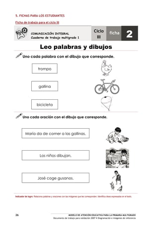 MODELO DE ATENCIÓN EDUCATIVA PARA LA PRIMARIA MULTIGRADO
Documento de trabajo para validación 2007 Diagramación e imágenes de referencia
26
5. FICHAS PARA LOS ESTUDIANTES
Ficha de trabajo para el ciclo III
Leo palabras y dibujos
Uno cada palabra con el dibujo que corresponde.
Uno cada oración con el dibujo que corresponde.
Indicador de logro: Relaciona palabras y oraciones con las imágenes que les corresponden. Identifica ideas expresadas en el texto.
COMUNICACIÓN INTEGRAL
Cuaderno de trabajo multigrado 1
Ciclo
III
ficha
2
José coge gusanos.
Los niños dibujan.
María da de comer a las gallinas.
bicicleta
gallina
trompo
 