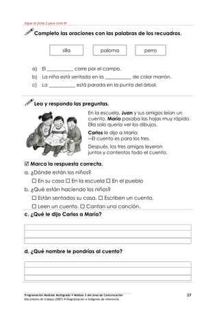 Programación Modular Multigrado Módulo 3 del área de Comunicación
Documento de trabajo (2007) Diagramación e imágenes de referencia
27
Sigue la ficha 2 para ciclo III
Completo las oraciones con las palabras de los recuadros.
silla paloma perro
a) El ___________ corre por el campo.
b) La niña está sentada en la ___________ de color marrón.
c) La ___________ está parada en la punta del árbol.
Leo y respondo las preguntas.
En la escuela, Juan y sus amigos leían un
cuento. María pasaba las hojas muy rápido.
Ella solo quería ver los dibujos.
Carlos le dijo a María:
El cuento es para los tres.
Después, los tres amigos leyeron
juntos y contentos todo el cuento.
Marca la respuesta correcta.
a. ¿Dónde están los niños?
En su casa En la escuela En el pueblo
b. ¿Qué están haciendo los niños?
Están sentados su casa. Escriben un cuento.
Leen un cuento. Cantan una canción.
c. ¿Qué le dijo Carlos a María?
d. ¿Qué nombre le pondrías al cuento?
 
