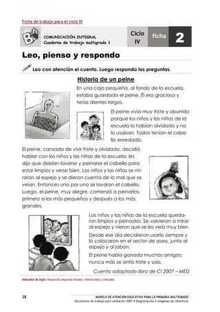 MODELO DE ATENCIÓN EDUCATIVA PARA LA PRIMARIA MULTIGRADO
Documento de trabajo para validación 2007 Diagramación e imágenes de referencia
28
Ficha de trabajo para el ciclo IV
Leo, pienso y respondo
Leo con atención el cuento. Luego respondo las preguntas.
Historia de un peine
En una caja pequeña, al fondo de la escuela,
estaba guardado el peine. Él era gracioso y
tenía dientes largos.
El peine vivía muy triste y aburrido
porque los niños y las niñas de la
escuela lo habían olvidado y no
lo usaban. Todos tenían el cabe-
llo enredado.
El peine, cansado de vivir triste y olvidado, decidió
hablar con los niños y las niñas de la escuela, les
dijo que debían lavarse y peinarse el cabello para
estar limpios y verse bien. Los niños y las niñas se mi-
raron al espejo y se dieron cuenta de lo mal que se
veían. Entonces uno por uno se lavaron el cabello.
Luego, el peine, muy alegre, comenzó a peinarlos,
primero a los más pequeños y después a los más
grandes.
Los niños y las niñas de la escuela queda-
ron limpios y peinados. Se volvieron a mirar
al espejo y vieron que se les veía muy bien.
Desde ese día decidieron usarlo siempre y
lo colocaron en el sector de aseo, junto al
espejo y al jabón.
El peine había ganado muchos amigos;
nunca más se sintió triste y solo.
Cuento adaptado libro de CI 2007 – MED
Indicador de logro: Responde preguntas literales, inferenciales y criteriales.
COMUNICACIÓN INTEGRAL
Cuaderno de trabajo multigrado 1
Ciclo
IV
ficha
2
 