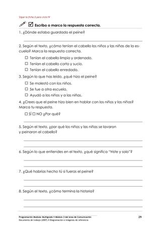 Programación Modular Multigrado Módulo 3 del área de Comunicación
Documento de trabajo (2007) Diagramación e imágenes de referencia
29
Sigue la ficha 2 para ciclo IV
Escribo o marco la respuesta correcta.
1. ¿Dónde estaba guardado el peine?
2. Según el texto, ¿cómo tenían el cabello los niños y las niñas de la es-
cuela? Marca la respuesta correcta.
Tenían el cabello limpio y ordenado.
Tenían el cabello corto y sucio.
Tenían el cabello enredado.
3. Según lo que has leído, ¿qué hizo el peine?
Se molestó con los niños.
Se fue a otra escuela.
Ayudó a los niños y a las niñas.
4. ¿Crees que el peine hizo bien en hablar con los niños y las niñas?
Marca tu respuesta.
SÍ NO ¿Por qué?
5. Según el texto, ¿por qué los niños y las niñas se lavaron
y peinaron el cabello?
6. Según lo que entiendes en el texto, ¿qué significa “triste y solo”?
7. ¿Qué habrías hecho tú si fueras el peine?
8. Según el texto, ¿cómo termina la historia?
 