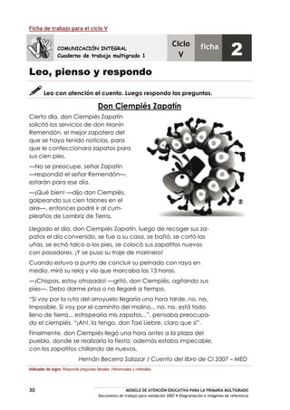 MODELO DE ATENCIÓN EDUCATIVA PARA LA PRIMARIA MULTIGRADO
Documento de trabajo para validación 2007 Diagramación e imágenes de referencia
30
Ficha de trabajo para el ciclo V
Leo, pienso y respondo
Leo con atención el cuento. Luego respondo las preguntas.
Don Ciempiés Zapatín
Cierto día, don Ciempiés Zapatín
solicitó los servicios de don Monín
Remendón, el mejor zapatero del
que se haya tenido noticias, para
que le confeccionara zapatos para
sus cien pies.
—No se preocupe, señor Zapatín
—respondió el señor Remendón—,
estarán para ese día.
—¡Qué bien! —dijo don Ciempiés,
golpeando sus cien talones en el
aire—, entonces podré ir al cum-
pleaños de Lombriz de Tierra.
Llegado el día, don Ciempiés Zapatín, luego de recoger sus za-
patos el día convenido, se fue a su casa, se bañó, se cortó las
uñas, se echó talco a los pies, se colocó sus zapatitos nuevos
con pasadores. ¡Y se puso su traje de marinero!
Cuando estuvo a punto de concluir su peinado con raya en
medio, miró su reloj y vio que marcaba las 13 horas.
—¡Chispas, estoy atrasado! —gritó, don Ciempiés, agitando sus
pies—. Debo darme prisa o no llegaré a tiempo.
“Si voy por la ruta del arroyuelo llegaría una hora tarde, no, no,
imposible. Si voy por el caminito del molino... no, no, está todo
lleno de tierra... estropearía mis zapatos...”, pensaba preocupa-
do el ciempiés. “¡Ah!, la tengo, don Taxi Liebre, claro que sí”.
Finalmente, don Ciempiés llegó una hora antes a la plaza del
pueblo, donde se realizaría la fiesta; además estaba impecable,
con los zapatitos chillando de nuevos.
Hernán Becerra Salazar / Cuento del libro de CI 2007 – MED
Indicador de logro: Responde preguntas literales, inferenciales y criteriales.
COMUNICACIÓN INTEGRAL
Cuaderno de trabajo multigrado 1
Ciclo
V
ficha
2
 