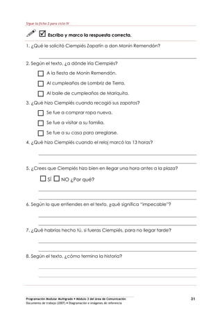Programación Modular Multigrado Módulo 3 del área de Comunicación
Documento de trabajo (2007) Diagramación e imágenes de referencia
31
Sigue la ficha 2 para ciclo IV
Escribo y marco la respuesta correcta.
1. ¿Qué le solicitó Ciempiés Zapatín a don Monín Remendón?
2. Según el texto, ¿a dónde iría Ciempiés?
A la fiesta de Monín Remendón.
Al cumpleaños de Lombriz de Tierra.
Al baile de cumpleaños de Mariquita.
3. ¿Qué hizo Ciempiés cuando recogió sus zapatos?
Se fue a comprar ropa nueva.
Se fue a visitar a su familia.
Se fue a su casa para arreglarse.
4. ¿Qué hizo Ciempiés cuando el reloj marcó las 13 horas?
5. ¿Crees que Ciempiés hizo bien en llegar una hora antes a la plaza?
SÍ NO ¿Por qué?
6. Según lo que entiendes en el texto, ¿qué significa “impecable”?
7. ¿Qué habrías hecho tú, si fueras Ciempiés, para no llegar tarde?
8. Según el texto, ¿cómo termina la historia?
 