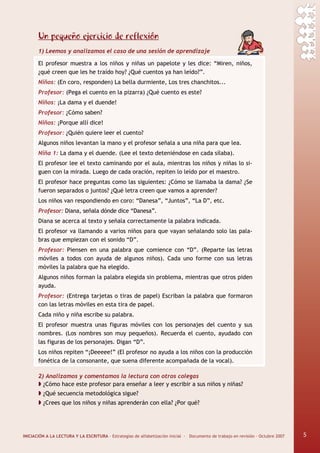 INICIACIÓN A LA LECTURA Y LA ESCRITURA · Estrategias de alfabetización inicial · Documento de trabajo en revisión · Octubre 2007 5
Un pequeño ejercicio de reflexión
1) Leemos y analizamos el caso de una sesión de aprendizaje
El profesor muestra a los niños y niñas un papelote y les dice: “Miren, niños,
¿qué creen que les he traído hoy? ¿Qué cuentos ya han leído?”.
Niños: (En coro, responden) La bella durmiente, Los tres chanchitos...
Profesor: (Pega el cuento en la pizarra) ¿Qué cuento es este?
Niños: ¡La dama y el duende!
Profesor: ¿Cómo saben?
Niños: ¡Porque allí dice!
Profesor: ¿Quién quiere leer el cuento?
Algunos niños levantan la mano y el profesor señala a una niña para que lea.
Niña 1: La dama y el duende. (Lee el texto deteniéndose en cada sílaba).
El profesor lee el texto caminando por el aula, mientras los niños y niñas lo si-
guen con la mirada. Luego de cada oración, repiten lo leído por el maestro.
El profesor hace preguntas como las siguientes: ¿Cómo se llamaba la dama? ¿Se
fueron separados o juntos? ¿Qué letra creen que vamos a aprender?
Los niños van respondiendo en coro: “Danesa”, “Juntos”, “La D”, etc.
Profesor: Diana, señala dónde dice “Danesa”.
Diana se acerca al texto y señala correctamente la palabra indicada.
El profesor va llamando a varios niños para que vayan señalando solo las pala-
bras que empiezan con el sonido “D”.
Profesor: Piensen en una palabra que comience con “D”. (Reparte las letras
móviles a todos con ayuda de algunos niños). Cada uno forme con sus letras
móviles la palabra que ha elegido.
Algunos niños forman la palabra elegida sin problema, mientras que otros piden
ayuda.
Profesor: (Entrega tarjetas o tiras de papel) Escriban la palabra que formaron
con las letras móviles en esta tira de papel.
Cada niño y niña escribe su palabra.
El profesor muestra unas figuras móviles con los personajes del cuento y sus
nombres. (Los nombres son muy pequeños). Recuerda el cuento, ayudado con
las figuras de los personajes. Digan “D”.
Los niños repiten “¡Deeeee!” (El profesor no ayuda a los niños con la producción
fonética de la consonante, que suena diferente acompañada de la vocal).
2) Analizamos y comentamos la lectura con otros colegas
¿Cómo hace este profesor para enseñar a leer y escribir a sus niños y niñas?
¿Qué secuencia metodológica sigue?
¿Crees que los niños y niñas aprenderán con ella? ¿Por qué?
5
 