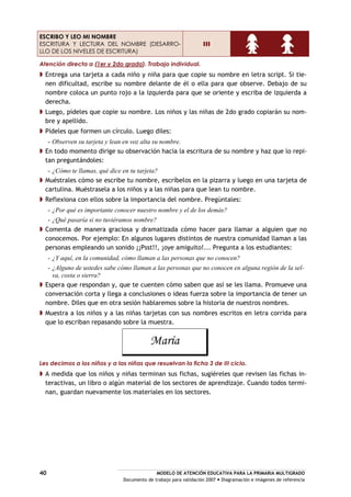 MODELO DE ATENCIÓN EDUCATIVA PARA LA PRIMARIA MULTIGRADO
Documento de trabajo para validación 2007 Diagramación e imágenes de referencia
40
ESCRIBO Y LEO MI NOMBRE
ESCRITURA Y LECTURA DEL NOMBRE (DESARRO-
LLO DE LOS NIVELES DE ESCRITURA)
III
Atención directa a (1er y 2do grado). Trabajo individual.
Entrega una tarjeta a cada niño y niña para que copie su nombre en letra script. Si tie-
nen dificultad, escribe su nombre delante de él o ella para que observe. Debajo de su
nombre coloca un punto rojo a la izquierda para que se oriente y escriba de izquierda a
derecha.
Luego, pídeles que copie su nombre. Los niños y las niñas de 2do grado copiarán su nom-
bre y apellido.
Pídeles que formen un círculo. Luego diles:
- Observen su tarjeta y lean en voz alta su nombre.
En todo momento dirige su observación hacia la escritura de su nombre y haz que lo repi-
tan preguntándoles:
- ¿Cómo te llamas, qué dice en tu tarjeta?
Muéstrales cómo se escribe tu nombre, escríbelos en la pizarra y luego en una tarjeta de
cartulina. Muéstrasela a los niños y a las niñas para que lean tu nombre.
Reflexiona con ellos sobre la importancia del nombre. Pregúntales:
- ¿Por qué es importante conocer nuestro nombre y el de los demás?
- ¿Qué pasaría si no tuviéramos nombre?
Comenta de manera graciosa y dramatizada cómo hacer para llamar a alguien que no
conocemos. Por ejemplo: En algunos lugares distintos de nuestra comunidad llaman a las
personas empleando un sonido ¡¡Psst!!, ¡oye amiguito!... Pregunta a los estudiantes:
- ¿Y aquí, en la comunidad, cómo llaman a las personas que no conocen?
- ¿Alguno de ustedes sabe cómo llaman a las personas que no conocen en alguna región de la sel-
va, costa o sierra?
Espera que respondan y, que te cuenten cómo saben que así se les llama. Promueve una
conversación corta y llega a conclusiones o ideas fuerza sobre la importancia de tener un
nombre. Diles que en otra sesión hablaremos sobre la historia de nuestros nombres.
Muestra a los niños y a las niñas tarjetas con sus nombres escritos en letra corrida para
que lo escriban repasando sobre la muestra.
María
Les decimos a los niños y a las niñas que resuelvan la ficha 3 de III ciclo.
A medida que los niños y niñas terminan sus fichas, sugiéreles que revisen las fichas in-
teractivas, un libro o algún material de los sectores de aprendizaje. Cuando todos termi-
nan, guardan nuevamente los materiales en los sectores.
 