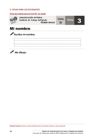 MODELO DE ATENCIÓN EDUCATIVA PARA LA PRIMARIA MULTIGRADO
Documento de trabajo para validación 2007 Diagramación e imágenes de referencia
42
5. FICHAS PARA LOS ESTUDIANTES
Ficha de trabajo para el ciclo III: 1er grado
Mi nombre
Escribo mi nombre.
Me dibujo.
Indicador de logro: Escribe su nombre orientando el trazo de izquierda a derecha y usando mayúscula.
COMUNICACIÓN INTEGRAL
Cuaderno de trabajo multigrado
PRIMER GRADO
Ciclo
III
ficha
3
 