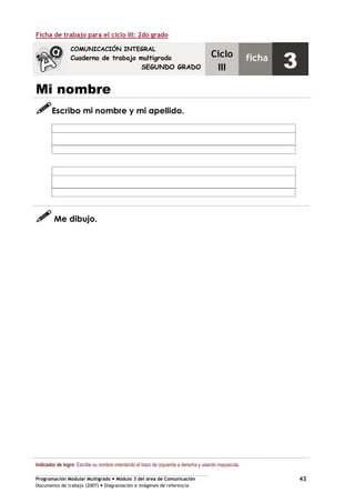 Programación Modular Multigrado Módulo 3 del área de Comunicación
Documento de trabajo (2007) Diagramación e imágenes de referencia
43
Ficha de trabajo para el ciclo III: 2do grado
Mi nombre
Escribo mi nombre y mi apellido.
Me dibujo.
Indicador de logro: Escribe su nombre orientando el trazo de izquierda a derecha y usando mayúscula.
COMUNICACIÓN INTEGRAL
Cuaderno de trabajo multigrado
SEGUNDO GRADO
Ciclo
III
ficha
3
 