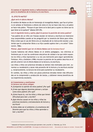 INICIACIÓN A LA LECTURA Y LA ESCRITURA · Estrategias de alfabetización inicial · Documento de trabajo en revisión · Octubre 2007 7
5) Leemos el siguiente texto y reflexionamos acerca de su contenido
para la enseñanza de la lectura y la escritura.
EL EFECTO MATEO1
¿Qué será el efecto Mateo?
El nombre de Mateo se dio en homenaje al evangelista Mateo, que fue el prime-
ro en señalar el fenómeno o efecto de cómo el rico se hace más rico y el pobre
se hace más pobre. “Porque al que tiene se le dará pero a quien no tiene aun lo
que tiene se le quitará” (Mateo XXV-29).
Lee el siguiente texto y opina ¿Qué te parece la posición de estos padres?
“Los padres de un niño con fracaso escolar en lectura y escritura se mostraron
muy sorprendidos cuando se les preguntó por su tenencia de libros para niños.
Ellos creían que el uso de libros era un resultado de la instrucción escolar y sos-
tenían que le comprarían libros a su hijo cuando supiera leer y no antes” (Sata-
novich, 1986).
Piensa: ¿Qué tendrá que ver el efecto Mateo con la lectoescritura?
Cuando hablamos del efecto Mateo en el ámbito pedagógico, nos referimos al
fenómeno por el cual las condiciones educativas de calidad a las que están expues-
tos los niños y niñas representan a su vez una motivación para seguir aprendiendo.
Feitelson, Kita y Goldstein (1986) vinculan la posición de los padres descritos en el
párrafo anterior con el efecto Mateo en la lectura y la escritura.
Las niñas y niños con prácticas letradas se sienten más motivados para leer, au-
mentan su vocabulario y sacan más provecho de la lectura y la escritura escolar
y, recíprocamente, la lectura les sirve para aumentar su vocabulario.
En cambio, las niñas y niños con pocas prácticas letradas tienen más dificulta-
des en la comprensión y producción de textos, y obtienen menos beneficios de
sus experiencias escolares.
6) Comentamos y analizamos
la lectura con otros colegas.
¿Compartes la opinión de estos padres? ¿Por qué?
¿Crees que algunos docentes piensan y actúan
como estos padres? ¿Por qué?
¿Cómo haces tú, con los niños y niñas que tienen
dificultad para leer y escribir?
¿Qué efectos causan en los niños y niñas las
prácticas escolares y extraescolares de lectura y
escritura?
¿Cómo debe ser el ambiente y la enseñanza del
docente para que los niños y niñas aprendan a
leer y escribir?
1
Adaptado de Propuesta constructivista para aprender a leer y escribir. A. Teberosky, pp. 33-34.
7
 