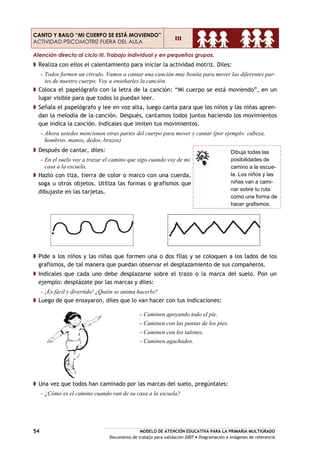 MODELO DE ATENCIÓN EDUCATIVA PARA LA PRIMARIA MULTIGRADO
Documento de trabajo para validación 2007 Diagramación e imágenes de referencia
54
CANTO Y BAILO “MI CUERPO SE ESTÁ MOVIENDO”
ACTIVIDAD PSICOMOTRIZ FUERA DEL AULA
III
Atención directa al ciclo III. Trabajo individual y en pequeños grupos.
Realiza con ellos el calentamiento para iniciar la actividad motriz. Diles:
- Todos formen un círculo. Vamos a cantar una canción muy bonita para mover las diferentes par-
tes de nuestro cuerpo. Voy a enseñarles la canción.
Coloca el papelógrafo con la letra de la canción: “Mi cuerpo se está moviendo”, en un
lugar visible para que todos lo puedan leer.
Señala el papelógrafo y lee en voz alta, luego canta para que los niños y las niñas apren-
dan la melodía de la canción. Después, cantamos todos juntos haciendo los movimientos
que indica la canción. Indícales que imiten tus movimientos.
- Ahora ustedes mencionen otras partes del cuerpo para mover y cantar (por ejemplo: cabeza,
hombros, manos, dedos, brazos)
Después de cantar, diles:
- En el suelo voy a trazar el camino que sigo cuando voy de mi
casa a la escuela.
Hazlo con tiza, tierra de color o marco con una cuerda,
soga u otros objetos. Utiliza las formas o grafismos que
dibujaste en las tarjetas.
Dibuja todas las
posibilidades de
camino a la escue-
la. Los niños y las
niñas van a cami-
nar sobre tu ruta
como una forma de
hacer grafismos.
Pide a los niños y las niñas que formen una o dos filas y se coloquen a los lados de los
grafismos, de tal manera que puedan observar el desplazamiento de sus compañeros.
Indícales que cada uno debe desplazarse sobre el trazo o la marca del suelo. Pon un
ejemplo: desplázate por las marcas y diles:
- ¡Es fácil y divertido! ¿Quién se anima hacerlo?
Luego de que ensayaron, diles que lo van hacer con tus indicaciones:
Una vez que todos han caminado por las marcas del suelo, pregúntales:
- ¿Cómo es el camino cuando van de su casa a la escuela?
- Caminen apoyando todo el pie.
- Caminen con las puntas de los pies.
- Caminen con los talones.
- Caminen agachados.
 