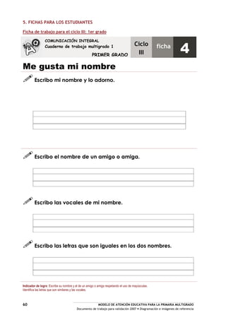 MODELO DE ATENCIÓN EDUCATIVA PARA LA PRIMARIA MULTIGRADO
Documento de trabajo para validación 2007 Diagramación e imágenes de referencia
60
5. FICHAS PARA LOS ESTUDIANTES
Ficha de trabajo para el ciclo III: 1er grado
Me gusta mi nombre
Escribo mi nombre y lo adorno.
Escribo el nombre de un amigo o amiga.
Escribo las vocales de mi nombre.
Escribo las letras que son iguales en los dos nombres.
Indicador de logro: Escribe su nombre y el de un amigo o amiga respetando el uso de mayúsculas.
Identifica las letras que son similares y las vocales.
COMUNICACIÓN INTEGRAL
Cuaderno de trabajo multigrado 1
PRIMER GRADO
Ciclo
III
ficha
4
 