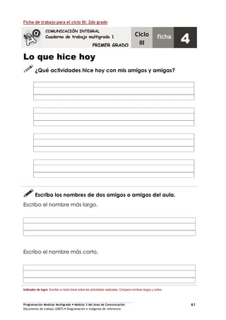 Programación Modular Multigrado Módulo 3 del área de Comunicación
Documento de trabajo (2007) Diagramación e imágenes de referencia
61
Ficha de trabajo para el ciclo III: 2do grado
Lo que hice hoy
¿Qué actividades hice hoy con mis amigos y amigas?
Escribo los nombres de dos amigos o amigas del aula.
Escribo el nombre más largo.
Escribo el nombre más corto.
Indicador de logro: Escribe un texto breve sobre las actividades realizadas. Compara nombres largos y cortos.
COMUNICACIÓN INTEGRAL
Cuaderno de trabajo multigrado 1
PRIMER GRADO
Ciclo
III
ficha
4
 