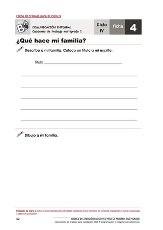 MODELO DE ATENCIÓN EDUCATIVA PARA LA PRIMARIA MULTIGRADO
Documento de trabajo para validación 2007 Diagramación e imágenes de referencia
62
Ficha de trabajo para el ciclo IV
¿Qué hace mi familia?
Describo a mi familia. Coloco un título a mi escrito.
Título ____________________________________________
Dibujo a mi familia.
Indicador de logro: Escribe un texto describiendo actividades cotidianas de los miembros de su familia respetando el uso de mayúsculas
y signos de puntuación.
COMUNICACIÓN INTEGRAL
Cuaderno de trabajo multigrado 1
Ciclo
IV
ficha
4
 