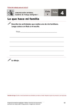 Programación Modular Multigrado Módulo 3 del área de Comunicación
Documento de trabajo (2007) Diagramación e imágenes de referencia
63
Ficha de trabajo para el ciclo V
Lo que hace mi familia
Describo las actividades que realiza uno de mis familiares.
Luego coloco un título a mi escrito.
Título ____________________________________________
Lo dibujo.
Indicador de logro: Escribe un texto describiendo las actividades que realiza su familia. Respeta los signos de puntuación y las mayúsculas.
COMUNICACIÓN INTEGRAL
Cuaderno de trabajo multigrado 1
Ciclo
V
ficha
4
 
