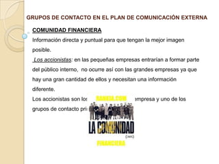 GRUPOS DE CONTACTO EN EL PLAN DE COMUNICACIÓN EXTERNACOMUNIDAD FINANCIERAInformación directa y puntual para que tengan la mejor imagen posible. Los accionistas: en las pequeñas empresas entrarían a formar parte del público interno,  no ocurre así con las grandes empresas ya que hay una gran cantidad de ellos y necesitan una información diferente.Los accionistas son los propietarios de la empresa y uno de los grupos de contacto primario. 