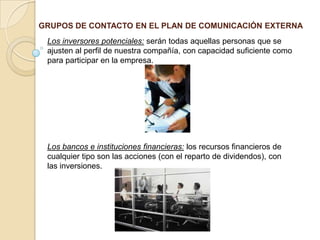 GRUPOS DE CONTACTO EN EL PLAN DE COMUNICACIÓN EXTERNALos inversores potenciales: serán todas aquellas personas que se ajusten al perfil de nuestra compañía, con capacidad suficiente como para participar en la empresa.Los bancos e instituciones financieras: los recursos financieros de cualquier tipo son las acciones (con el reparto de dividendos), con las inversiones. 