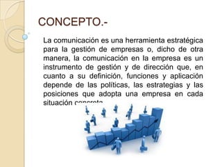 CONCEPTO.-La comunicación es una herramienta estratégica para la gestión de empresas o, dicho de otra manera, la comunicación en la empresa es un instrumento de gestión y de dirección que, en cuanto a su definición, funciones y aplicación depende de las políticas, las estrategias y las posiciones que adopta una empresa en cada situación concreta.