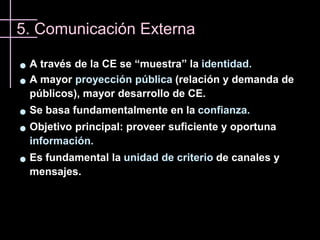 5. Comunicación Externa

   A través de la CE se “muestra” la identidad.
   A mayor proyección pública (relación y demanda de
    públicos), mayor desarrollo de CE.
   Se basa fundamentalmente en la confianza.
   Objetivo principal: proveer suficiente y oportuna
    información.
   Es fundamental la unidad de criterio de canales y
    mensajes.
 