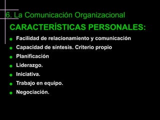 6. La Comunicación Organizacional
 CARACTERÍSTICAS PERSONALES:
    Facilidad de relacionamiento y comunicación
    Capacidad de síntesis. Criterio propio
    Planificación
    Liderazgo.
    Iniciativa.
    Trabajo en equipo.
    Negociación.
 