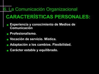 6. La Comunicación Organizacional
 CARACTERÍSTICAS PERSONALES:
    Experiencia y conocimiento de Medios de
     Comunicación
    Profesionalismo.
    Vocación de servicio. Mística.
    Adaptación a los cambios. Flexibilidad.
    Carácter estable y equilibrado.
 