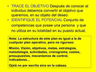 • TRACE EL OBJETIVO Después de conocer al
  individuo debemos convertir el objetivo que
  queremos, en su objeto del deseo.
• IDENTIFIQUE EL POTENCIAL Conjunto de
  competencias que posee una persona y que
  no utiliza en su totalidad en su puesto actual.

Nota: La estructura de este plan es igual a la de
cualquier plan operativo, pero no riguroso:
Misión, Visión, objetivos, metas, estrategias,
metodología, actividades, cronograma, costos,
presupuestos, mecanismos de control,
indicadores…
Ojalá no por escrito sino en la cabeza.
 