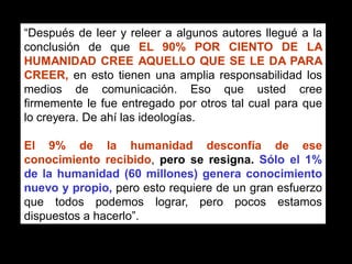 “Después de leer y releer a algunos autores llegué a la
conclusión de que EL 90% POR CIENTO DE LA
HUMANIDAD CREE AQUELLO QUE SE LE DA PARA
CREER, en esto tienen una amplia responsabilidad los
medios de comunicación. Eso que usted cree
firmemente le fue entregado por otros tal cual para que
lo creyera. De ahí las ideologías.

El 9% de la humanidad desconfía de ese
conocimiento recibido, pero se resigna. Sólo el 1%
de la humanidad (60 millones) genera conocimiento
nuevo y propio, pero esto requiere de un gran esfuerzo
que todos podemos lograr, pero pocos estamos
dispuestos a hacerlo”.
                             Libro “El Pensamiento Comercial”
                             de Wilson Alejandro Garzón M.
 