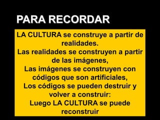 PARA RECORDAR
LA CULTURA se construye a partir de
              realidades.
Las realidades se construyen a partir
           de las imágenes,
  Las imágenes se construyen con
    códigos que son artificiales,
 Los códigos se pueden destruir y
          volver a construir:
   Luego LA CULTURA se puede
              reconstruir
 