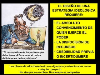EL DISEÑO DE UNA
                                        ESTRATEGIA IDEOLÓGICA
                                               REQUIERE:

                                        • EL ABSOLUTO
                                          CONVENCIMIENTO DE
                                          QUIEN EJERCE EL
                                          PODER
                                        • LA DISPOCISIÓN DE
                                          RECURSOS
“El monopolio más importante que        • CREDIBILIDAD PREVIA
debe tener el Estado es el de las
definiciones de las palabras”
                                          O INCERTIDUMBRE
                          José Stalin
     Los planes de adoctrinamiento son rigurosos y estructurados como
                            cualquier proyecto.
             No siempre se escriben, No siempre se comparten.
 
