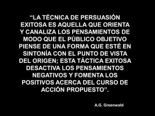“LA TÉCNICA DE PERSUASIÓN
EXITOSA ES AQUELLA QUE ORIENTA
Y CANALIZA LOS PENSAMIENTOS DE
 MODO QUE EL PÚBLICO OBJETIVO
PIENSE DE UNA FORMA QUE ESTÉ EN
 SINTONÍA CON EL PUNTO DE VISTA
DEL ORIGEN; ESTA TÁCTICA EXITOSA
  DESACTIVA LOS PENSAMIENTOS
    NEGATIVOS Y FOMENTA LOS
 POSITIVOS ACERCA DEL CURSO DE
       ACCIÓN PROPUESTO”.

                     A.G. Greenwald
 