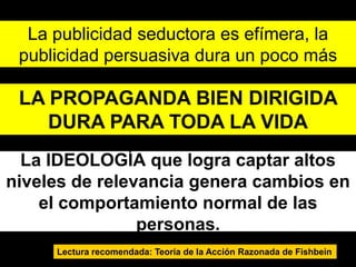 La publicidad seductora es efímera, la
 publicidad persuasiva dura un poco más

 LA PROPAGANDA BIEN DIRIGIDA
    DURA PARA TODA LA VIDA
  La IDEOLOGÍA que logra captar altos
niveles de relevancia genera cambios en
    el comportamiento normal de las
                personas.
     Lectura recomendada: Teoría de la Acción Razonada de Fishbein
 