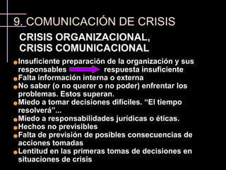 9. COMUNICACIÓN DE CRISIS
    CRISIS ORGANIZACIONAL,
    CRISIS COMUNICACIONAL
 Insuficiente preparación de la organización y sus
  responsables            respuesta insuficiente
 Falta información interna o externa

 No saber (o no querer o no poder) enfrentar los

  problemas. Estos superan.
 Miedo a tomar decisiones difíciles. “El tiempo

  resolverá”...
 Miedo a responsabilidades jurídicas o éticas.

 Hechos no previsibles

 Falta de previsión de posibles consecuencias de

  acciones tomadas
 Lentitud en las primeras tomas de decisiones en

  situaciones de crisis
 