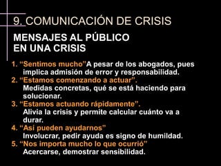 9. COMUNICACIÓN DE CRISIS
MENSAJES AL PÚBLICO
EN UNA CRISIS
1. “Sentimos mucho”A pesar de los abogados, pues
    implica admisión de error y responsabilidad.
2. “Estamos comenzando a actuar”.
    Medidas concretas, qué se está haciendo para
    solucionar.
3. “Estamos actuando rápidamente”.
    Alivia la crisis y permite calcular cuánto va a
    durar.
4. “Así pueden ayudarnos”
    Involucrar, pedir ayuda es signo de humildad.
5. “Nos importa mucho lo que ocurrió”
    Acercarse, demostrar sensibilidad.
 