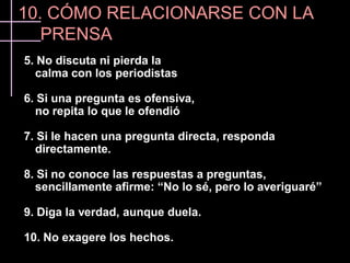 10. CÓMO RELACIONARSE CON LA
   PRENSA
5. No discuta ni pierda la
  calma con los periodistas

6. Si una pregunta es ofensiva,
  no repita lo que le ofendió

7. Si le hacen una pregunta directa, responda
  directamente.

8. Si no conoce las respuestas a preguntas,
  sencillamente afirme: “No lo sé, pero lo averiguaré”

9. Diga la verdad, aunque duela.

10. No exagere los hechos.
 
