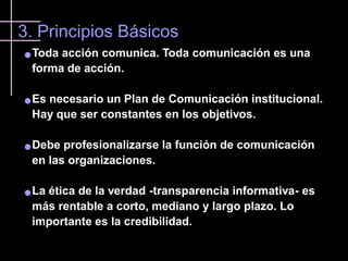 3. Principios Básicos
   Toda acción comunica. Toda comunicación es una
    forma de acción.

   Es necesario un Plan de Comunicación institucional.
    Hay que ser constantes en los objetivos.

   Debe profesionalizarse la función de comunicación
    en las organizaciones.

   La ética de la verdad -transparencia informativa- es
    más rentable a corto, mediano y largo plazo. Lo
    importante es la credibilidad.
 