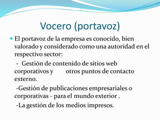 Vocero (portavoz)
 El portavoz de la empresa es conocido, bien
valorado y considerado como una autoridad en el
respectivo sector:
- Gestión de contenido de sitios web
corporativos y otros puntos de contacto
externo.
-Gestión de publicaciones empresariales o
corporativas - para el mundo exterior .
-La gestión de los medios impresos.
 