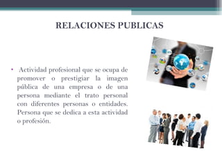 RELACIONES PUBLICAS
• Actividad profesional que se ocupa de
promover o prestigiar la imagen
pública de una empresa o de una
persona mediante el trato personal
con diferentes personas o entidades.
Persona que se dedica a esta actividad
o profesión.
 