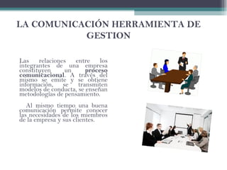 LA COMUNICACIÓN HERRAMIENTA DE
GESTION
Las relaciones entre los
integrantes de una empresa
constituyen un proceso
comunicacional. A través del
mismo se emite y se obtiene
información, se transmiten
modelos de conducta, se enseñan
metodologías de pensamiento.
Al mismo tiempo una buena
comunicación permite conocer
las necesidades de los miembros
de la empresa y sus clientes.
 