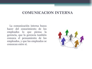 COMUNICACION INTERNA
La comunicación interna busca
hacer del conocimiento de los
empleados lo que piensa la
gerencia, que la gerencia también
conozca el pensamiento de los
empleados, y que los empleados se
conozcan entre sí.
 